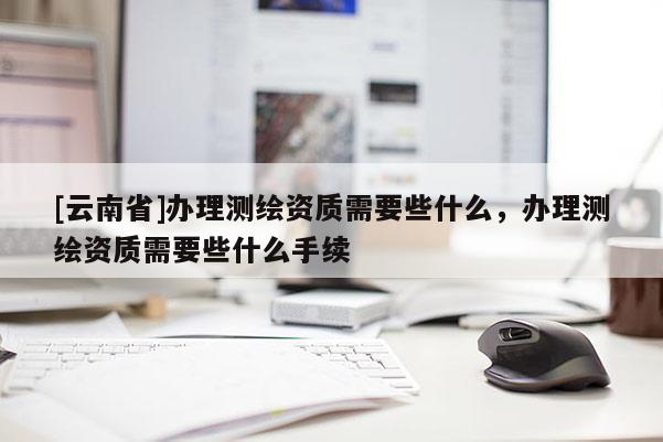 [云南省]办理测绘资质需要些什么，办理测绘资质需要些什么手续