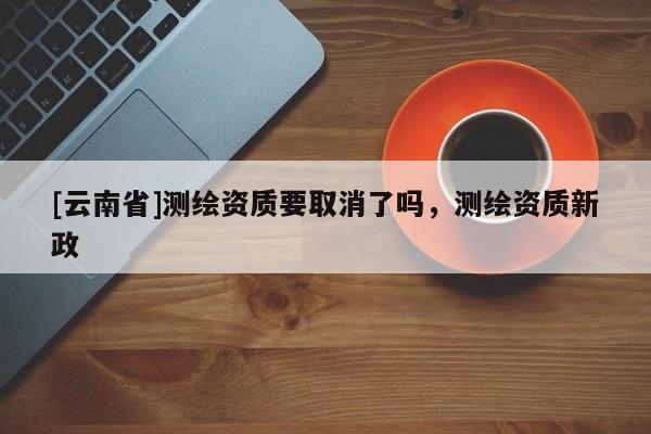 [云南省]测绘资质要取消了吗，测绘资质新政