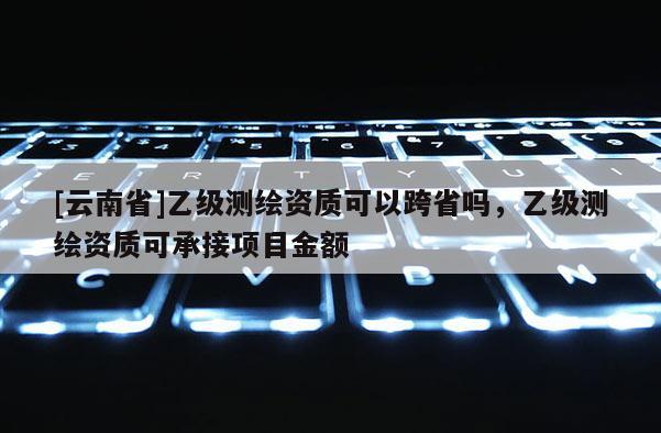 [云南省]乙级测绘资质可以跨省吗，乙级测绘资质可承接项目金额