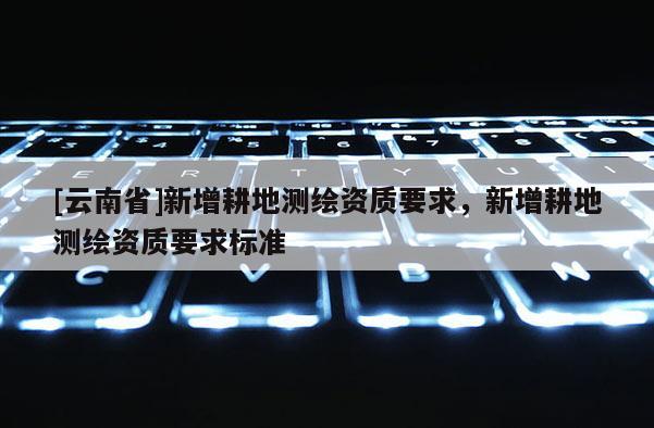 [云南省]新增耕地测绘资质要求，新增耕地测绘资质要求标准