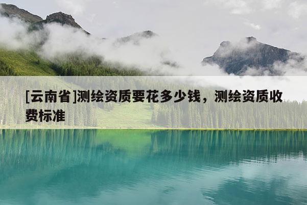 [云南省]测绘资质要花多少钱，测绘资质收费标准