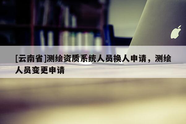 [云南省]测绘资质系统人员换人申请，测绘人员变更申请