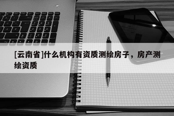 [云南省]什么机构有资质测绘房子，房产测绘资质