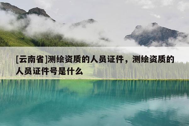 [云南省]测绘资质的人员证件，测绘资质的人员证件号是什么