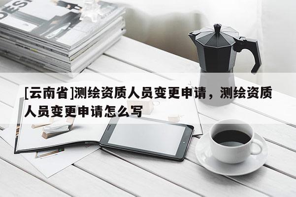 [云南省]测绘资质人员变更申请，测绘资质人员变更申请怎么写
