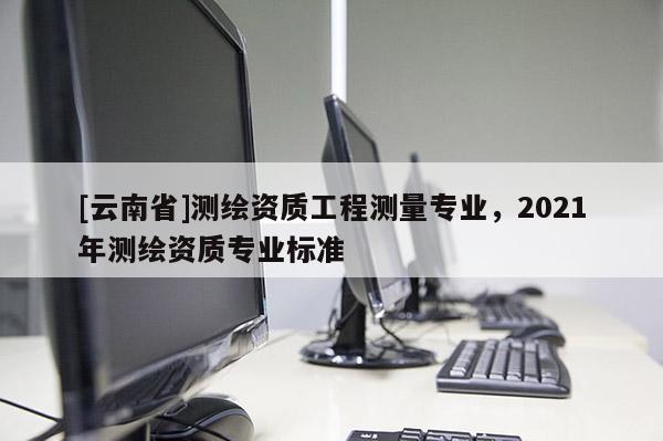 [云南省]测绘资质工程测量专业，2021年测绘资质专业标准