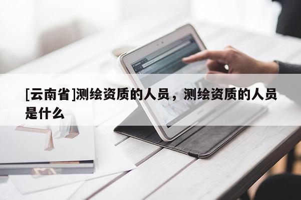 [云南省]测绘资质的人员，测绘资质的人员是什么