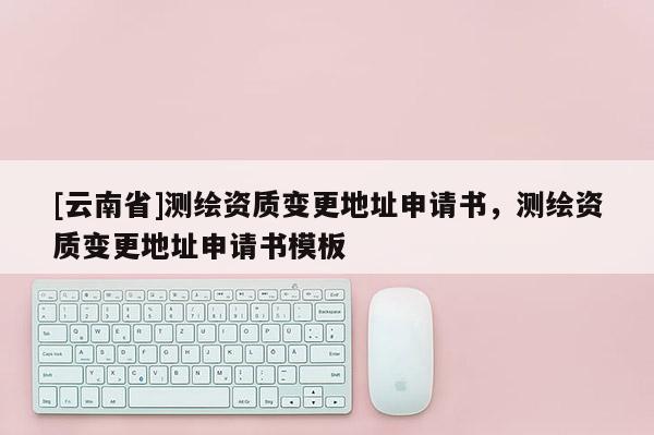 [云南省]测绘资质变更地址申请书，测绘资质变更地址申请书模板