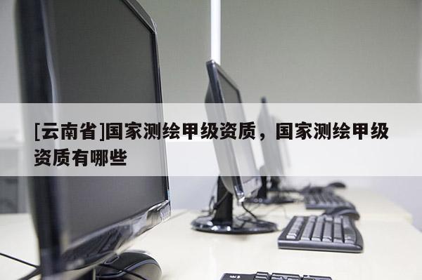 [云南省]国家测绘甲级资质，国家测绘甲级资质有哪些
