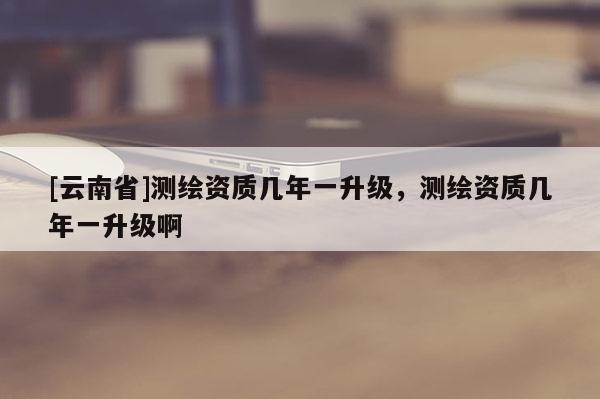 [云南省]测绘资质几年一升级，测绘资质几年一升级啊