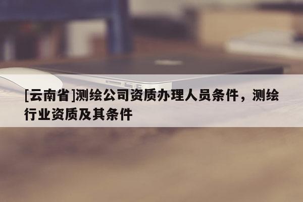 [云南省]测绘公司资质办理人员条件，测绘行业资质及其条件