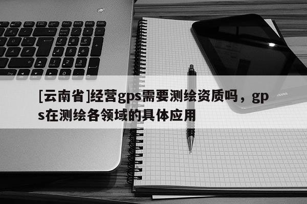 [云南省]经营gps需要测绘资质吗，gps在测绘各领域的具体应用