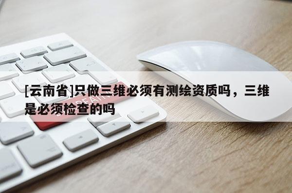 [云南省]只做三维必须有测绘资质吗，三维是必须检查的吗