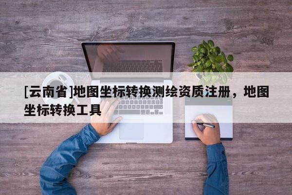 [云南省]地图坐标转换测绘资质注册，地图坐标转换工具