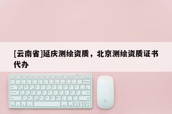 [云南省]延庆测绘资质，北京测绘资质证书代办