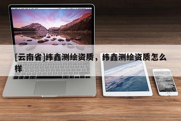 [云南省]纬鑫测绘资质，纬鑫测绘资质怎么样