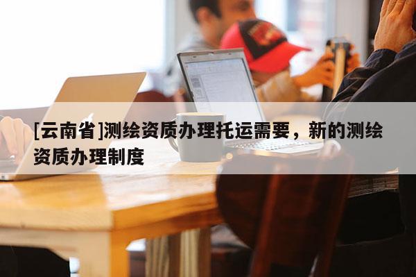 [云南省]测绘资质办理托运需要，新的测绘资质办理制度