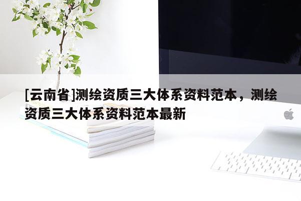 [云南省]测绘资质三大体系资料范本，测绘资质三大体系资料范本最新