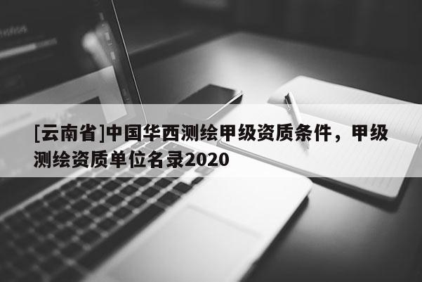 [云南省]中国华西测绘甲级资质条件，甲级测绘资质单位名录2020