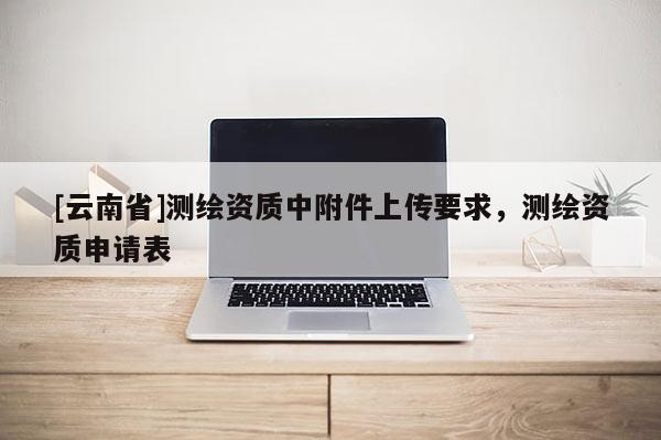 [云南省]测绘资质中附件上传要求，测绘资质申请表