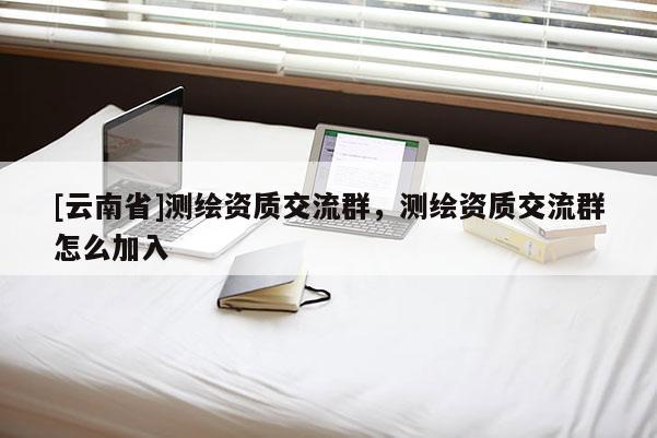 [云南省]测绘资质交流群，测绘资质交流群怎么加入