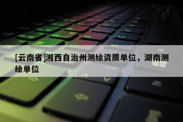 [云南省]湘西自治州测绘资质单位，湖南测绘单位