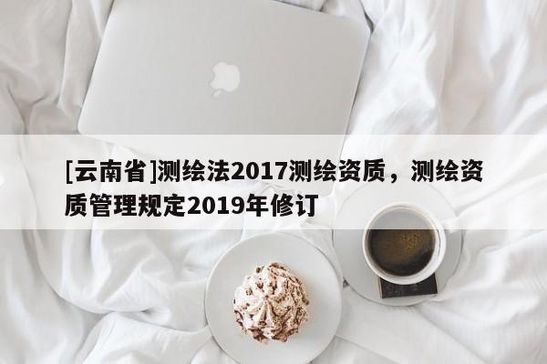 [云南省]测绘法2017测绘资质，测绘资质管理规定2019年修订