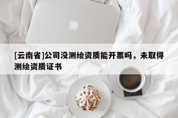 [云南省]公司没测绘资质能开票吗，未取得测绘资质证书