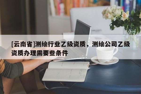 [云南省]测绘行业乙级资质，测绘公司乙级资质办理需要些条件