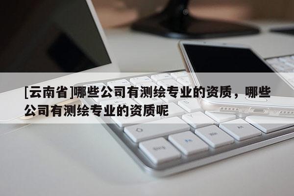 [云南省]哪些公司有测绘专业的资质，哪些公司有测绘专业的资质呢