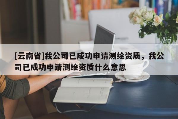 [云南省]我公司已成功申请测绘资质，我公司已成功申请测绘资质什么意思