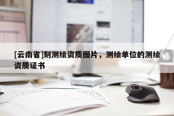 [云南省]刻测绘资质图片，测绘单位的测绘资质证书