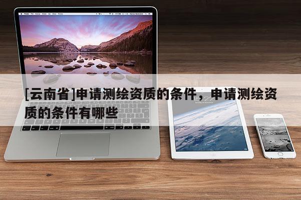 [云南省]申请测绘资质的条件，申请测绘资质的条件有哪些