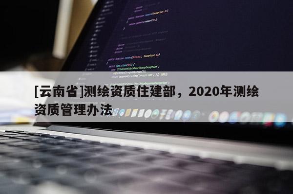 [云南省]测绘资质住建部，2020年测绘资质管理办法