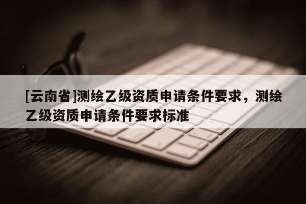 [云南省]测绘乙级资质申请条件要求，测绘乙级资质申请条件要求标准