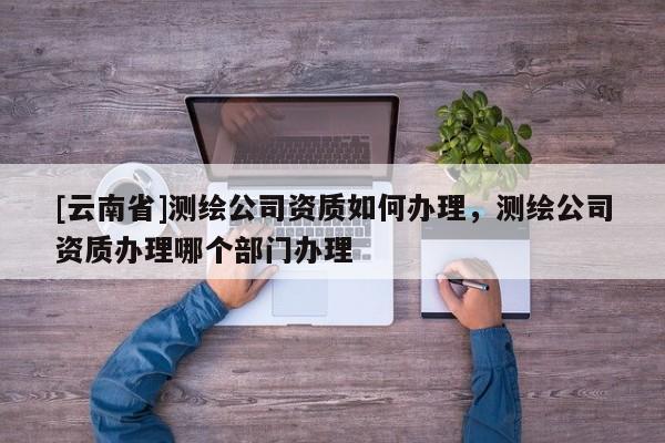 [云南省]测绘公司资质如何办理，测绘公司资质办理哪个部门办理
