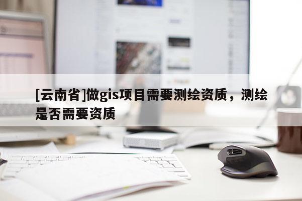 [云南省]做gis项目需要测绘资质，测绘是否需要资质