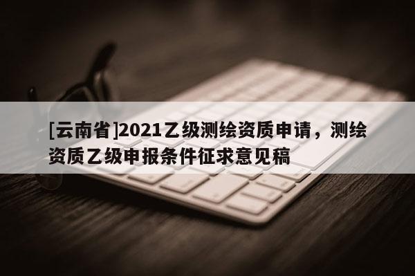 [云南省]2021乙级测绘资质申请，测绘资质乙级申报条件征求意见稿