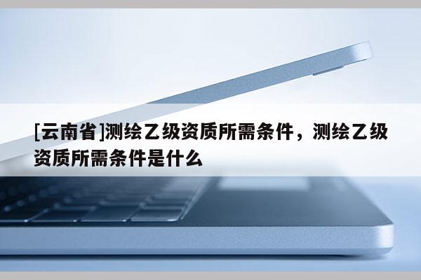 [云南省]测绘乙级资质所需条件，测绘乙级资质所需条件是什么