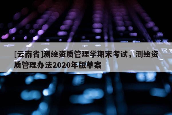 [云南省]测绘资质管理学期末考试，测绘资质管理办法2020年版草案