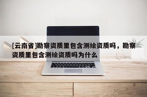 [云南省]勘察资质里包含测绘资质吗，勘察资质里包含测绘资质吗为什么