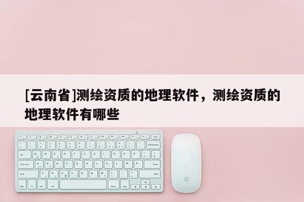 [云南省]测绘资质的地理软件，测绘资质的地理软件有哪些