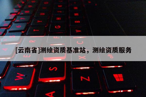 [云南省]测绘资质基准站，测绘资质服务