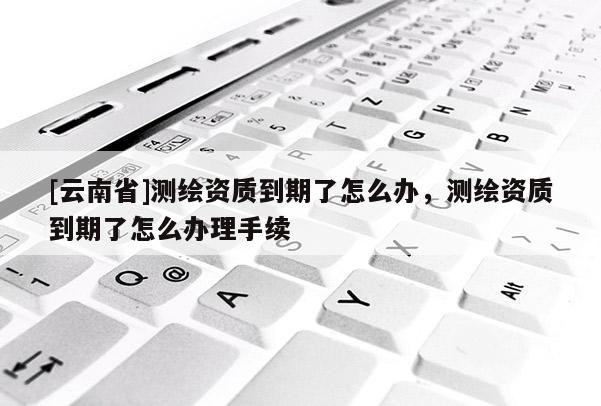 [云南省]测绘资质到期了怎么办，测绘资质到期了怎么办理手续