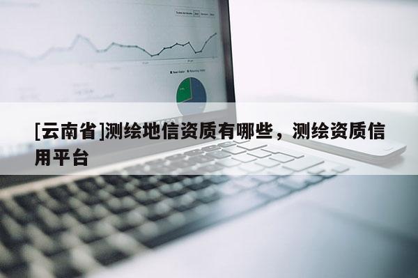 [云南省]测绘地信资质有哪些，测绘资质信用平台