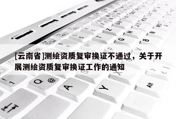 [云南省]测绘资质复审换证不通过，关于开展测绘资质复审换证工作的通知