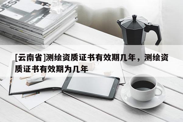 [云南省]测绘资质证书有效期几年，测绘资质证书有效期为几年