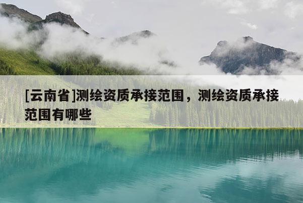 [云南省]测绘资质承接范围，测绘资质承接范围有哪些