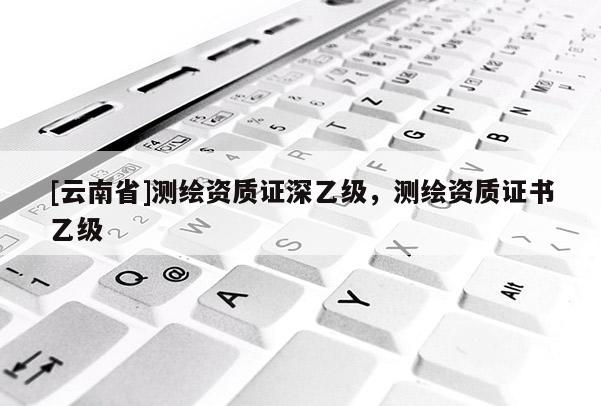 [云南省]测绘资质证深乙级，测绘资质证书乙级