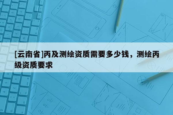 [云南省]丙及测绘资质需要多少钱，测绘丙级资质要求